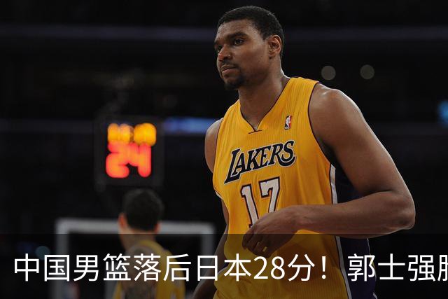 中国男篮落后日本28分！郭士强脸色铁青+低头无奈，陷入绝境